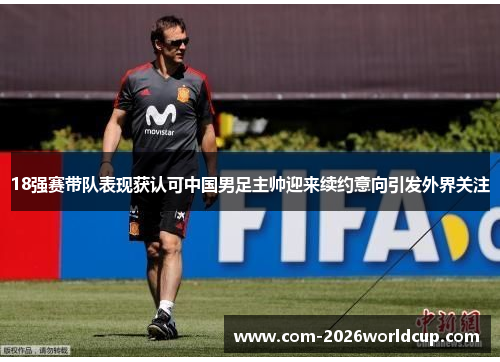 18强赛带队表现获认可中国男足主帅迎来续约意向引发外界关注 18强赛带队表现获认可中国男足主帅迎来续约意向引发外界关注
