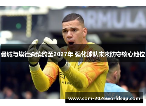 曼城与埃德森续约至2027年 强化球队未来防守核心地位