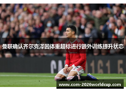 曼联确认齐尔克泽因体重超标进行额外训练提升状态 曼联确认齐尔克泽因体重超标进行额外训练提升状态