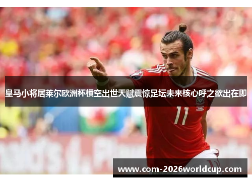 皇马小将居莱尔欧洲杯横空出世天赋震惊足坛未来核心呼之欲出在即