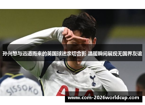 孙兴慜与远道而来的英国球迷亲切合影 温暖瞬间展现无国界友谊