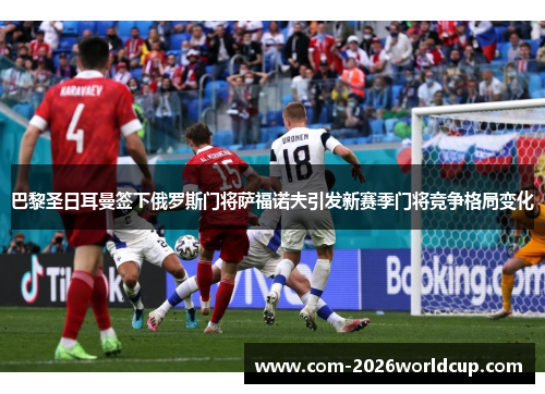巴黎圣日耳曼签下俄罗斯门将萨福诺夫引发新赛季门将竞争格局变化