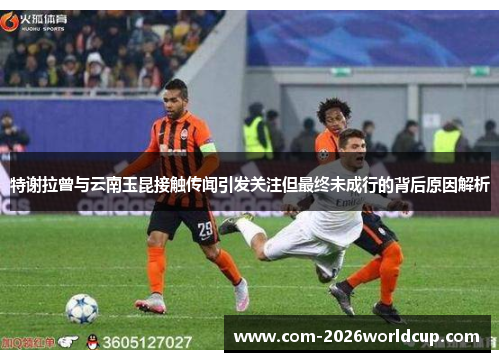 特谢拉曾与云南玉昆接触传闻引发关注但最终未成行的背后原因解析