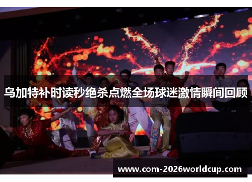 乌加特补时读秒绝杀点燃全场球迷激情瞬间回顾